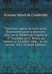 Tamerlan: opera en trois actes. Repr?sent? pour la premi?re fois, sur le th??tre de l'Op?ra le 27 fructidor an X. Remis au th??tre le 25 juillet 1806, . le 1er. fevrier 1815 (French Edition)