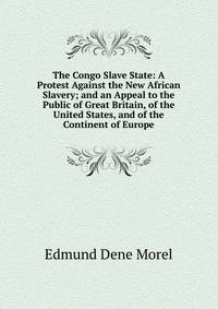 The Congo Slave State: A Protest Against the New African Slavery; and an Appeal to the Public of Great Britain, of the United States, and of the Continent of Europe