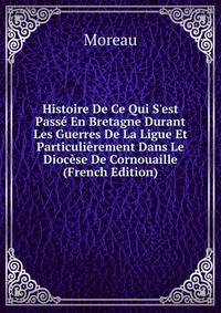Histoire De Ce Qui S'est Pass? En Bretagne Durant Les Guerres De La Ligue Et Particuli?rement Dans Le Dioc?se De Cornouaille (French Edition)