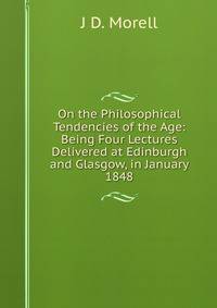 On the Philosophical Tendencies of the Age: Being Four Lectures Delivered at Edinburgh and Glasgow, in January 1848