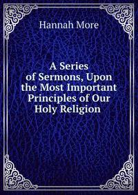 A Series of Sermons, Upon the Most Important Principles of Our Holy Religion .