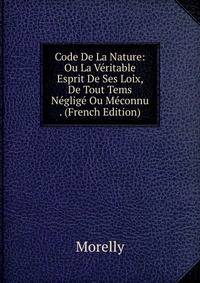 Code De La Nature: Ou La Veritable Esprit De Ses Loix, De Tout Tems Neglige Ou Meconnu . (French Edition)