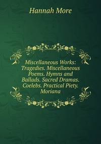 Miscellaneous Works: Tragedies. Miscellaneous Poems. Hymns and Ballads. Sacred Dramas. Coelebs. Practical Piety. Moriana