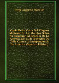 Copia De La Carta Del Viagero Mejicano Sr. J.a. Morelos, Sobre Su Excursion Al Rededor De La America Del Sud: Proyectos De Chile Contra La Independencia De America (Spanish Edition)