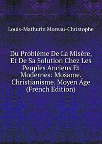 Du Probleme De La Misere, Et De Sa Solution Chez Les Peuples Anciens Et Modernes: Mosame. Christianisme. Moyen Age (French Edition)