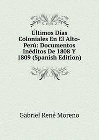 Ultimos Dias Coloniales En El Alto-Peru: Documentos Ineditos De 1808 Y 1809 (Spanish Edition)