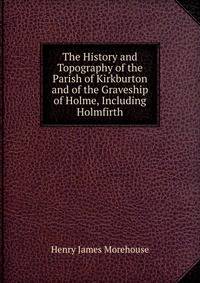 The History and Topography of the Parish of Kirkburton and of the Graveship of Holme, Including Holmfirth