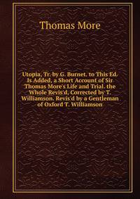 Utopia, Tr. by G. Burnet. to This Ed. Is Added, a Short Account of Sir Thomas More's Life and Trial. the Whole Revis'd, Corrected by T. Williamson. Revis'd by a Gentleman of Oxford T. Williamson.