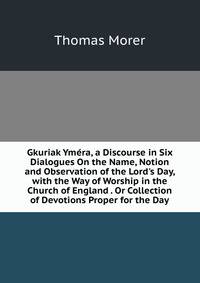 Gkuriak Ym?ra, a Discourse in Six Dialogues On the Name, Notion and Observation of the Lord's Day, with the Way of Worship in the Church of England . Or Collection of Devotions Proper for the Day
