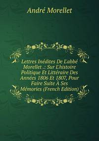 Lettres In?dites De L'abb? Morellet .: Sur L'histoire Politique Et Litt?raire Des Ann?es 1806 Et 1807, Pour Faire Suite ? Ses M?mories (French Edition)