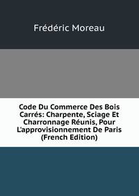 Code Du Commerce Des Bois Carr?s: Charpente, Sciage Et Charronnage R?unis, Pour L'approvisionnement De Paris (French Edition)