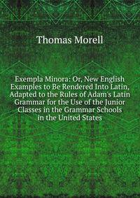 Exempla Minora: Or, New English Examples to Be Rendered Into Latin, Adapted to the Rules of Adam's Latin Grammar for the Use of the Junior Classes in the Grammar Schools in the United States