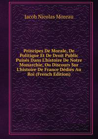 Principes De Morale, De Politique Et De Droit Public Puis?s Dans L'histoire De Notre Monarchie, Ou Discours Sur L'histoire De France D?di?s Au Roi (French Edition)