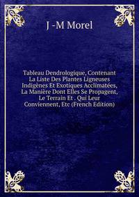 Tableau Dendrologique, Contenant La Liste Des Plantes Ligneuses Indigenes Et Exotiques Acclimatees, La Maniere Dont Elles Se Propagent, Le Terrain Et . Qui Leur Conviennent, Etc (French Edition)