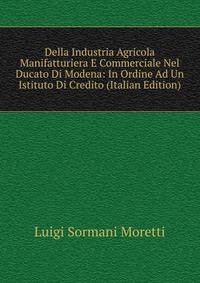 Della Industria Agricola Manifatturiera E Commerciale Nel Ducato Di Modena: In Ordine Ad Un Istituto Di Credito (Italian Edition)
