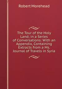 The Tour of the Holy Land; in a Series of Conversations: With an Appendix, Containing Extracts from a Ms. Journal of Travels in Syria