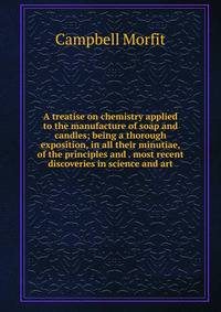 A treatise on chemistry applied to the manufacture of soap and candles; being a thorough exposition, in all their minutiae, of the principles and . most recent discoveries in science and art