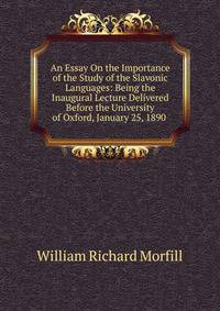 An Essay On the Importance of the Study of the Slavonic Languages: Being the Inaugural Lecture Delivered Before the University of Oxford, January 25, 1890 .