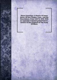 Harris Genealogy: A History Of James Harris, Of New London, Conn., And His Descendants; From 1640 To 1878. With An Appendix Containing Brief Notices . Settlers Of New England Of The Name Of Harris