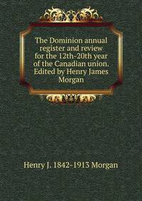 The Dominion annual register and review for the 12th-20th year of the Canadian union. Edited by Henry James Morgan
