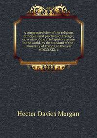 A compressed view of the religious principles and practices of the age; or, A trial of the chief spirits that are in the world, by the standard of the . University of Oxford, in the year MDCCCXIX, a
