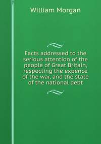 Facts addressed to the serious attention of the people of Great Britain, respecting the expence of the war, and the state of the national debt