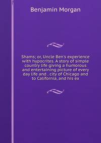 Shams; or, Uncle Ben's experience with hypocrites. A story of simple country life giving a humorous and entertaining picture of every day life and . city of Chicago and to California, and his ex