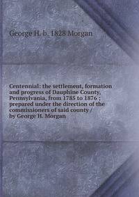 Centennial: the settlement, formation and progress of Dauphine County, Pennsylvania, from 1785 to 1876 ; prepared under the direction of the commissioners of said county / by George H. Morgan