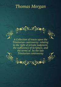 A Collection of tracts upon the Trinitarian controversy: relating to the right of private judgment, the sufficiency of Scripture, and the terms of . by the late Trinitarian controversy