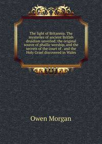 The light of Britannia. The mysteries of ancient British druidism unveiled; the original source of phallic worship, and the secrets of the court of . and the Holy Grael discovered in Wales