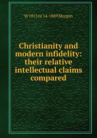 Christianity and modern infidelity: their relative intellectual claims compared