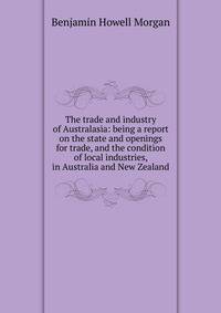 The trade and industry of Australasia: being a report on the state and openings for trade, and the condition of local industries, in Australia and New Zealand