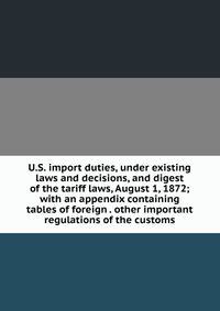 U.S. import duties, under existing laws and decisions, and digest of the tariff laws, August 1, 1872; with an appendix containing tables of foreign . other important regulations of the customs
