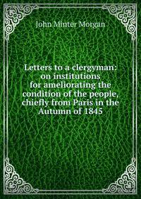 Letters to a clergyman: on institutions for ameliorating the condition of the people, chiefly from Paris in the Autumn of 1845