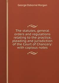 The statutes, general orders and regulations relating to the practice, pleading and jurisdiction of the Court of Chancery: with copious notes