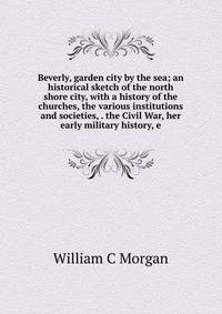 Beverly, garden city by the sea; an historical sketch of the north shore city, with a history of the churches, the various institutions and societies, . the Civil War, her early military history, e