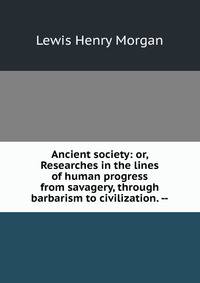 Ancient society: or, Researches in the lines of human progress from savagery, through barbarism to civilization. --