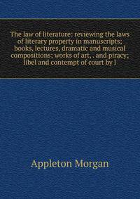 The law of literature: reviewing the laws of literary property in manuscripts; books, lectures, dramatic and musical compositions; works of art, . and piracy; libel and contempt of court by l