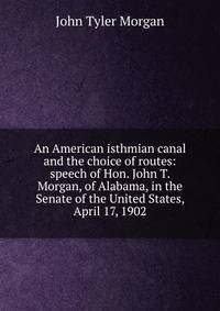 An American isthmian canal and the choice of routes: speech of Hon. John T. Morgan, of Alabama, in the Senate of the United States, April 17, 1902