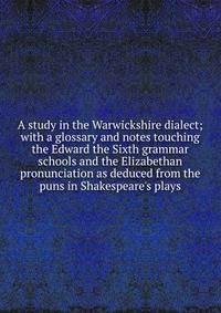 A study in the Warwickshire dialect; with a glossary and notes touching the Edward the Sixth grammar schools and the Elizabethan pronunciation as deduced from the puns in Shakespeare's plays