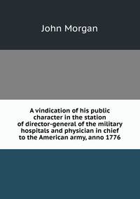 A vindication of his public character in the station of director-general of the military hospitals and physician in chief to the American army, anno 1776