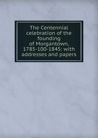 The Centennial celebration of the founding of Morgantown, 1785-100-1845: with addresses and papers