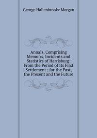 Annals, Comprising Memoirs, Incidents and Statistics of Harrisburg: From the Period of Its First Settlement ; for the Past, the Present and the Future