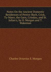 Notes On the Ancient Domestic Residences of Pentre-Bach, Crick, Ty-Mawr, the Garn, Crindau, and St. Julian's, by O. Morgan and T. Wakeman