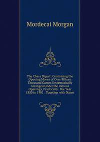 The Chess Digest: Containing the Opening Moves of Over Fifteen Thousand Games Systematically Arranged Under the Various Openings, Practically . the Year 1850 to 1901 : Together with Name