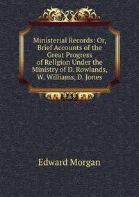 Ministerial Records: Or, Brief Accounts of the Great Progress of Religion Under the Ministry of D. Rowlands, W. Williams, D. Jones