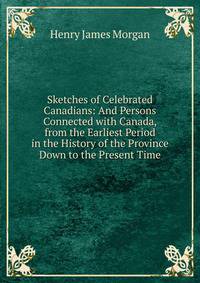 Sketches of Celebrated Canadians: And Persons Connected with Canada, from the Earliest Period in the History of the Province Down to the Present Time