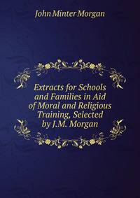 Extracts for Schools and Families in Aid of Moral and Religious Training, Selected by J.M. Morgan
