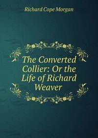 The Converted Collier: Or the Life of Richard Weaver .
