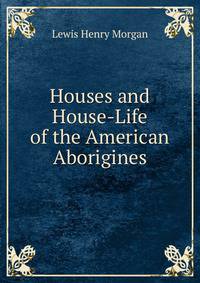 Houses and House-Life of the American Aborigines